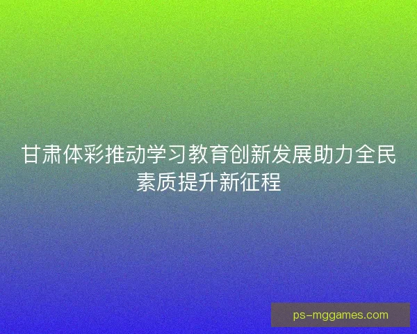 甘肃体彩推动学习教育创新发展助力全民素质提升新征程