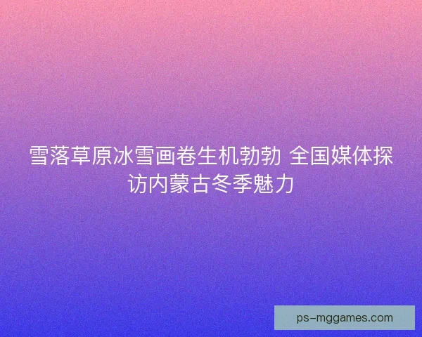 雪落草原冰雪画卷生机勃勃 全国媒体探访内蒙古冬季魅力