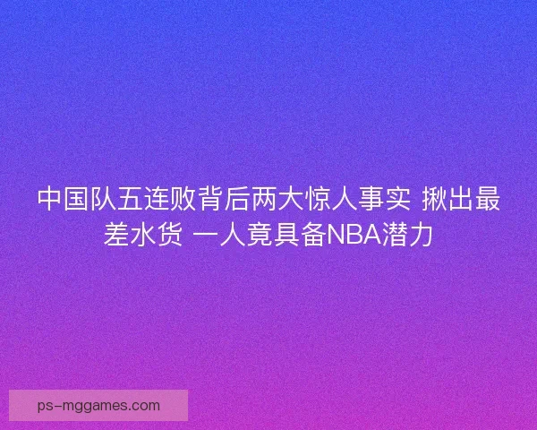中国队五连败背后两大惊人事实 揪出最差水货 一人竟具备NBA潜力