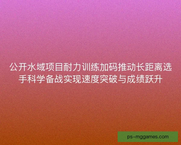 公开水域项目耐力训练加码推动长距离选手科学备战实现速度突破与成绩跃升 公开水域项目耐力训练加码推动长距离选手科学备战实现速度突破与成绩跃升