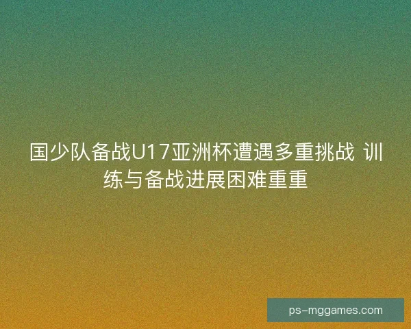 国少队备战U17亚洲杯遭遇多重挑战 训练与备战进展困难重重