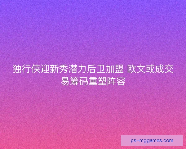 独行侠迎新秀潜力后卫加盟 欧文或成交易筹码重塑阵容
