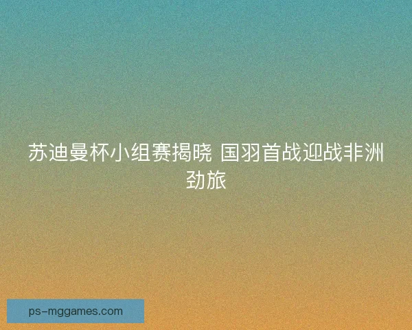苏迪曼杯小组赛揭晓 国羽首战迎战非洲劲旅