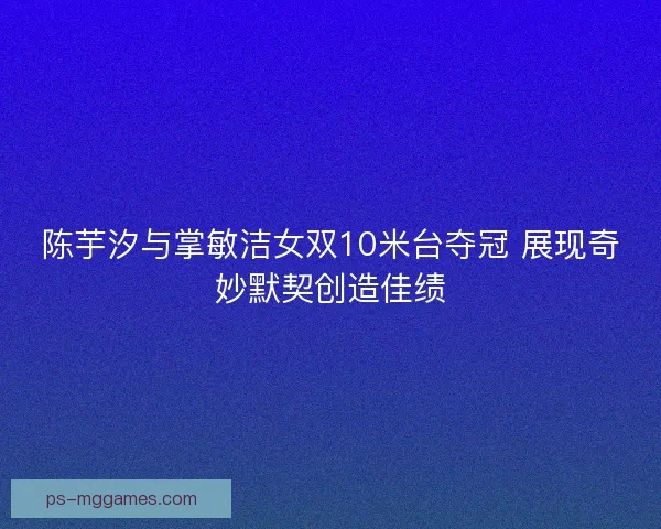 陈芋汐与掌敏洁女双10米台夺冠 展现奇妙默契创造佳绩