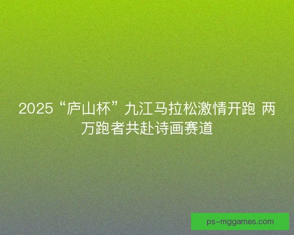 2025 “庐山杯” 九江马拉松激情开跑 两万跑者共赴诗画赛道