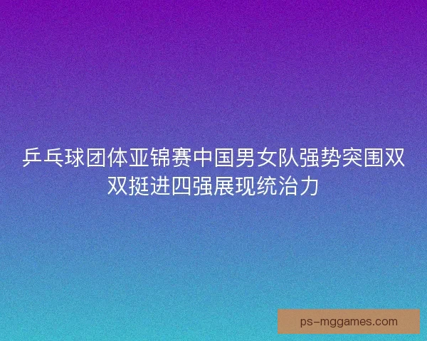 乒乓球团体亚锦赛中国男女队强势突围双双挺进四强展现统治力