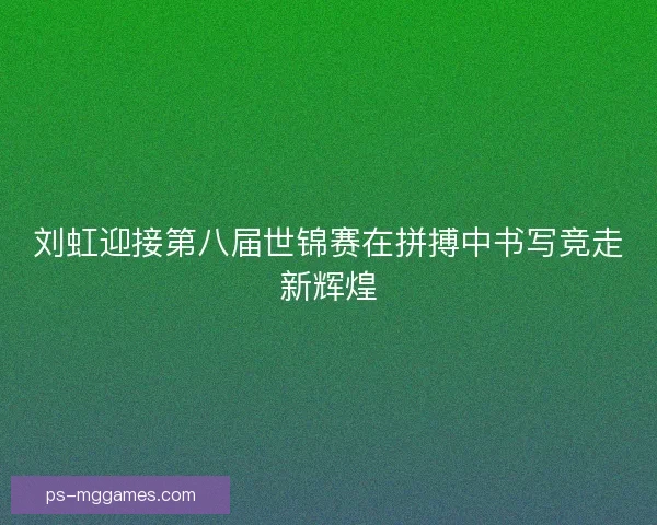 刘虹迎接第八届世锦赛在拼搏中书写竞走新辉煌