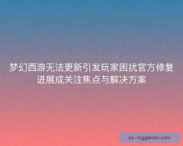 梦幻西游无法更新引发玩家困扰官方修复进展成关注焦点与解决方案