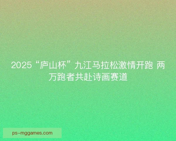 2025 “庐山杯” 九江马拉松激情开跑 两万跑者共赴诗画赛道