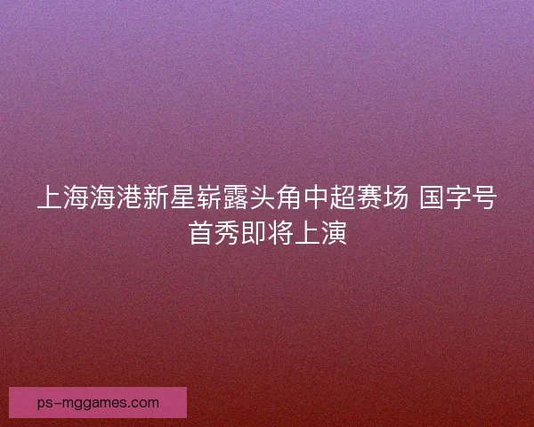 上海海港新星崭露头角中超赛场 国字号首秀即将上演