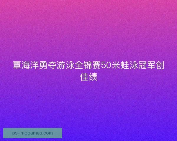 覃海洋勇夺游泳全锦赛50米蛙泳冠军创佳绩