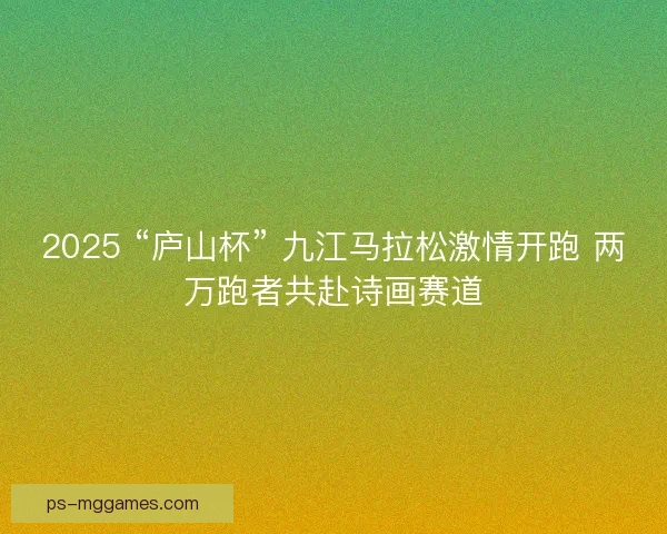 2025 “庐山杯” 九江马拉松激情开跑 两万跑者共赴诗画赛道