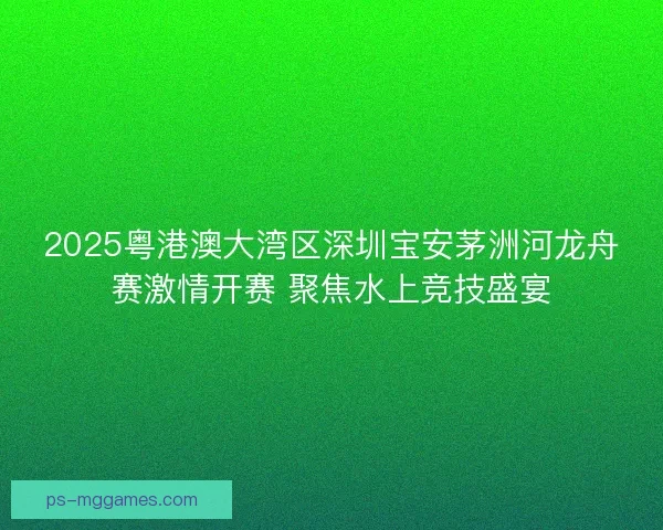 2025粤港澳大湾区深圳宝安茅洲河龙舟赛激情开赛 聚焦水上竞技盛宴 2025粤港澳大湾区深圳宝安茅洲河龙舟赛激情开赛 聚焦水上竞技盛宴