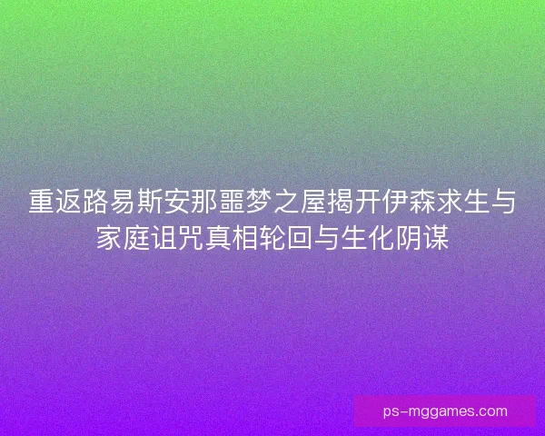 重返路易斯安那噩梦之屋揭开伊森求生与家庭诅咒真相轮回与生化阴谋