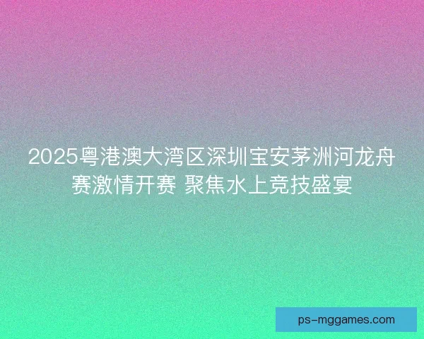 2025粤港澳大湾区深圳宝安茅洲河龙舟赛激情开赛 聚焦水上竞技盛宴