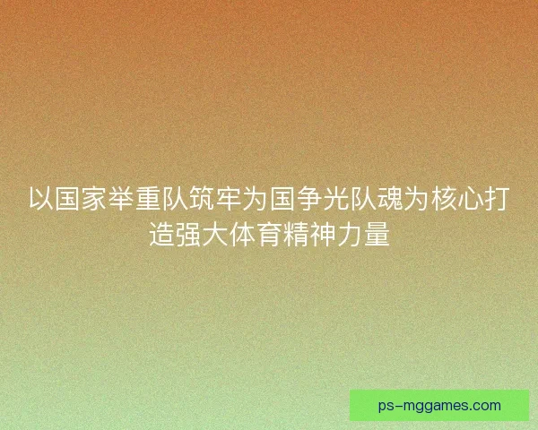 以国家举重队筑牢为国争光队魂为核心打造强大体育精神力量
