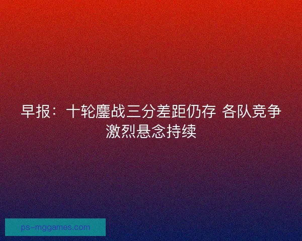 早报：十轮鏖战三分差距仍存 各队竞争激烈悬念持续