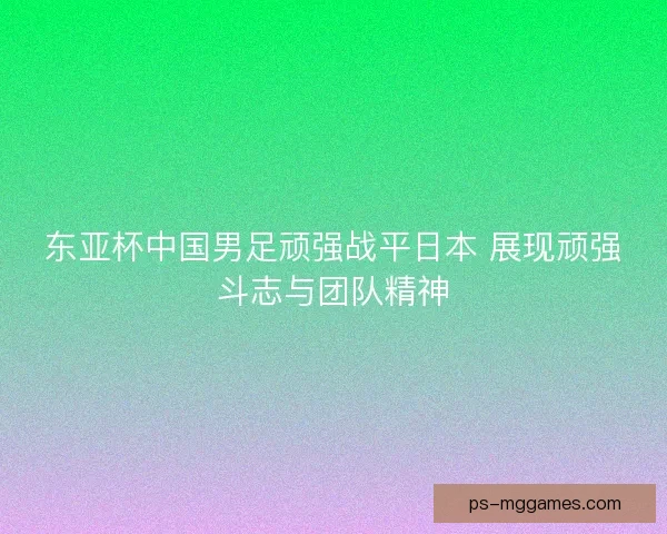 东亚杯中国男足顽强战平日本 展现顽强斗志与团队精神