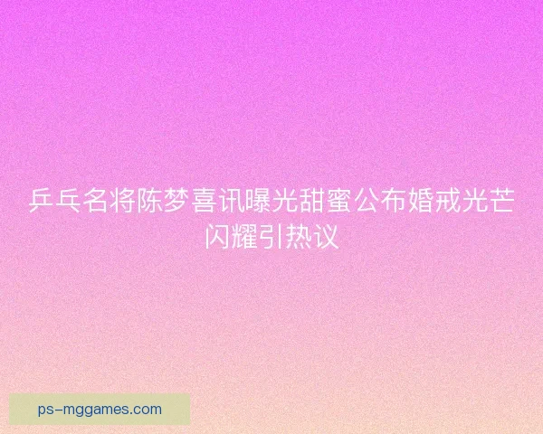 乒乓名将陈梦喜讯曝光甜蜜公布婚戒光芒闪耀引热议