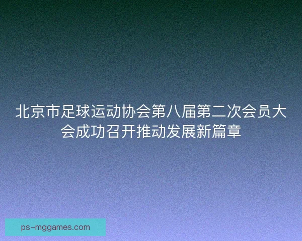 北京市足球运动协会第八届第二次会员大会成功召开推动发展新篇章
